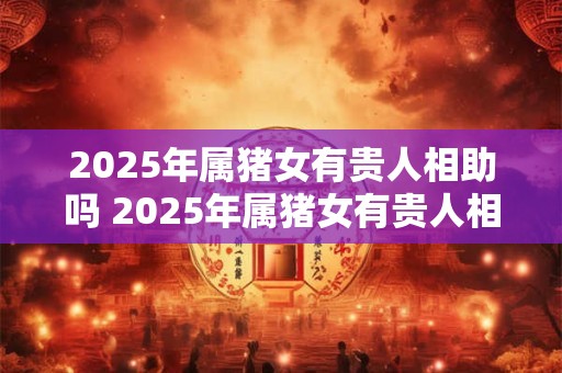 2025年属猪女有贵人相助吗 2025年属猪女有贵人相助吗