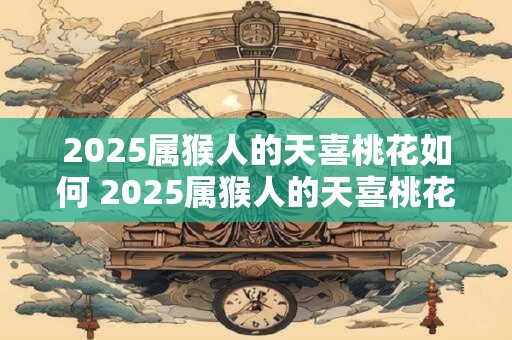 2025属猴人的天喜桃花如何 2025属猴人的天喜桃花好吗