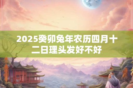 2025癸卯兔年农历四月十二日理头发好不好