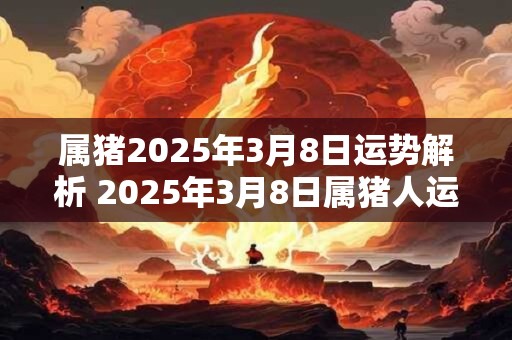 属猪2025年3月8日运势解析 2025年3月8日属猪人运势 属猪2025年3月8日运势解析 2025年3月8日属猪人运势