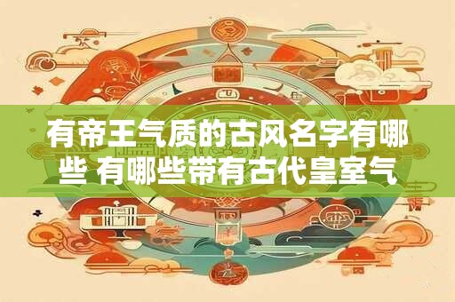 有帝王气质的古风名字有哪些 有哪些带有古代皇室气息的名字