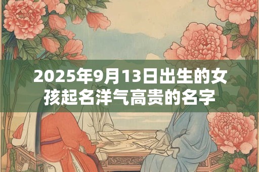 2025年9月13日出生的女孩起名洋气高贵的名字