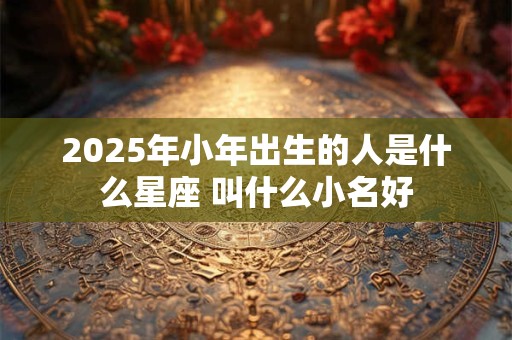 2025年小年出生的人是什么星座 叫什么小名好