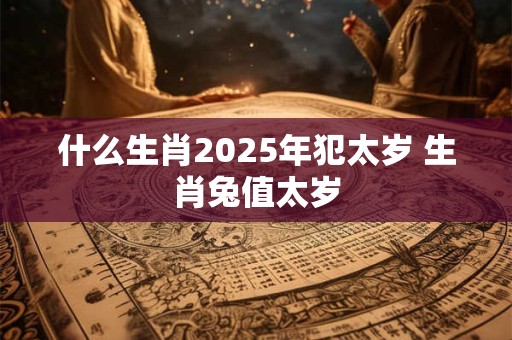 什么生肖2025年犯太岁 生肖兔值太岁