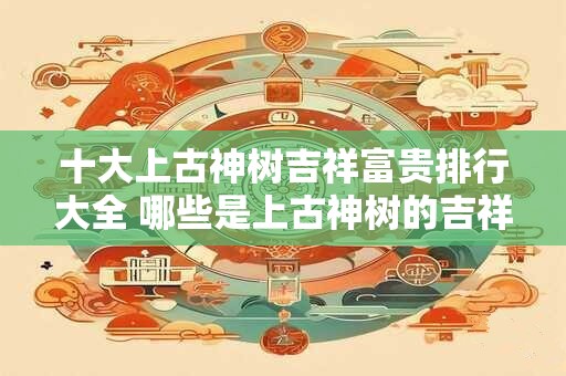 十大上古神树吉祥富贵排行大全 哪些是上古神树的吉祥富贵排行前十