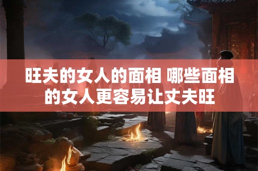旺夫的女人的面相 哪些面相的女人更容易让丈夫旺