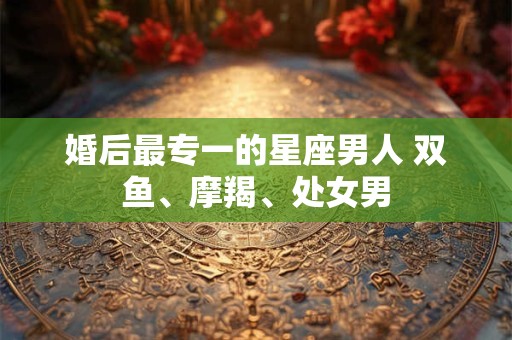 婚后最专一的星座男人 双鱼、摩羯、处女男