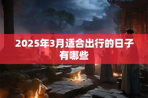 2025年3月适合出行的日子有哪些 2025年3月适合出行的日子有哪些