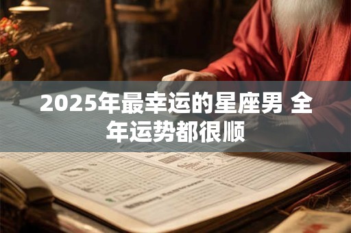 2025年最幸运的星座男 全年运势都很顺