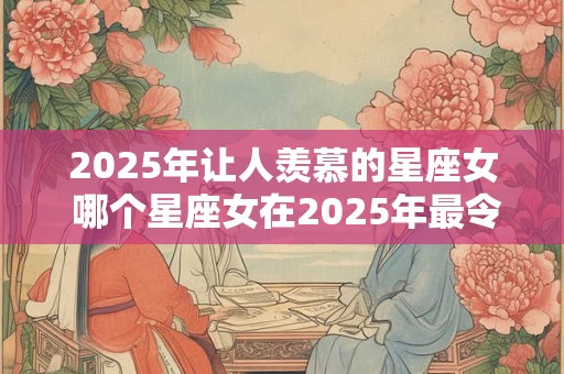 2025年让人羡慕的星座女 哪个星座女在2025年最令人羡慕