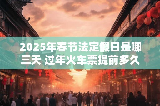 2025年春节法定假日是哪三天 过年火车票提前多久买