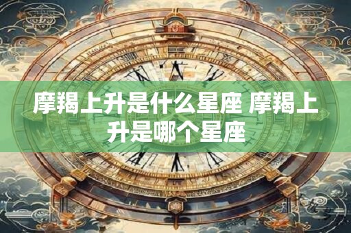 摩羯上升是什么星座 摩羯上升是哪个星座