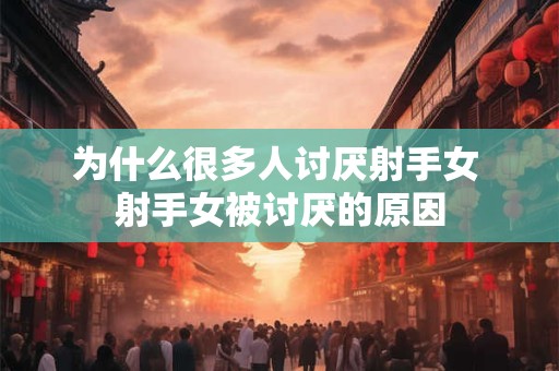 为什么很多人讨厌射手女 射手女被讨厌的原因