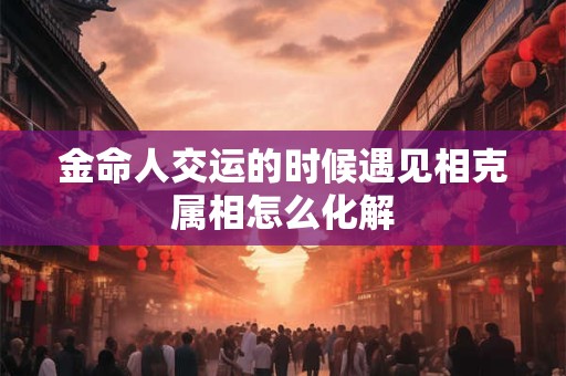金命人交运的时候遇见相克属相怎么化解