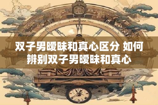 双子男暧昧和真心区分 如何辨别双子男暧昧和真心