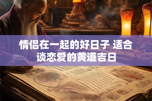 情侣在一起的好日子 适合谈恋爱的黄道吉日