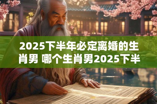 2025下半年必定离婚的生肖男 哪个生肖男2025下半年离婚