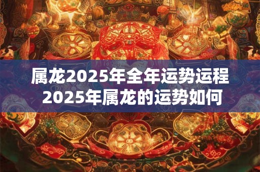 属龙2025年全年运势运程 2025年属龙的运势如何