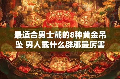 最适合男士戴的8种黄金吊坠 男人戴什么辟邪最厉害