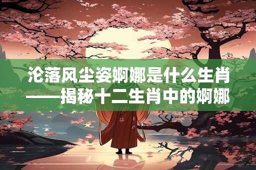 沦落风尘姿婀娜是什么生肖——揭秘十二生肖中的婀娜动物