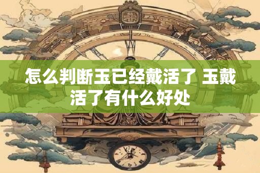怎么判断玉已经戴活了 玉戴活了有什么好处 怎么判断玉已经戴活了 玉戴活了有什么好处