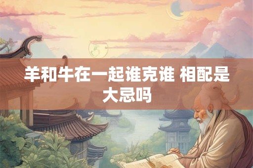 羊和牛在一起谁克谁 相配是大忌吗