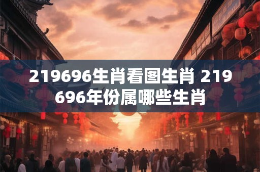 219696生肖看图生肖 219696年份属哪些生肖