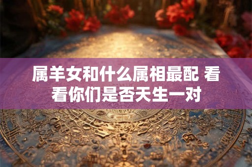 属羊女和什么属相最配 看看你们是否天生一对