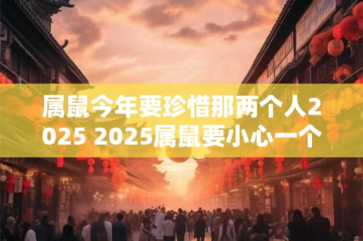 属鼠今年要珍惜那两个人2025 2025属鼠要小心一个人 属鼠今年要珍惜那两个人2025 2025属鼠要小心一个人