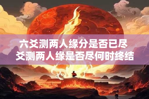 六爻测两人缘分是否已尽 爻测两人缘是否尽何时终结 六爻测两人缘分是否已尽 爻测两人缘是否尽何时终结