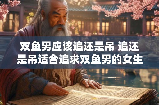 双鱼男应该追还是吊 追还是吊适合追求双鱼男的女生选择哪一种方法