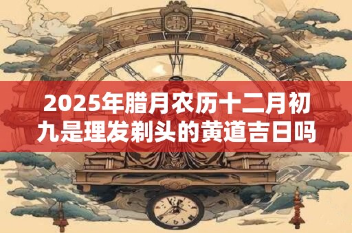 2025年腊月农历十二月初九是理发剃头的黄道吉日吗