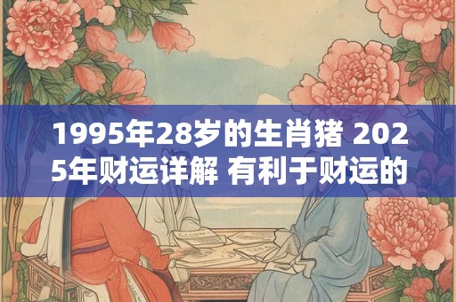 1995年28岁的生肖猪 2025年财运详解 有利于财运的方位介绍