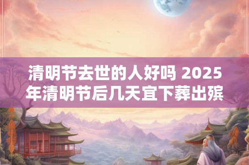清明节去世的人好吗 2025年清明节后几天宜下葬出殡