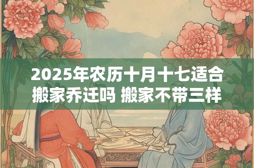 2025年农历十月十七适合搬家乔迁吗 搬家不带三样东西