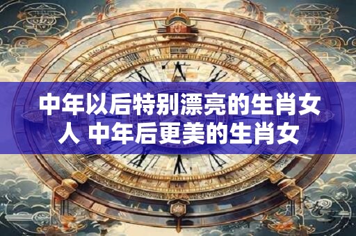 中年以后特别漂亮的生肖女人 中年后更美的生肖女