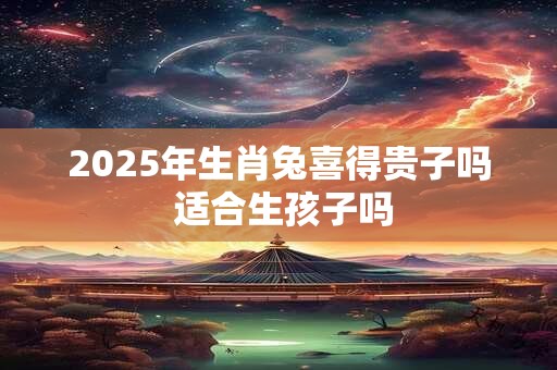2025年生肖兔喜得贵子吗 适合生孩子吗