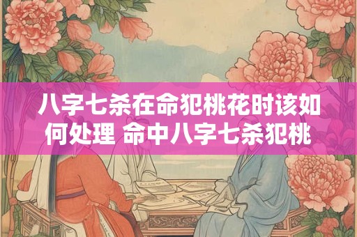 八字七杀在命犯桃花时该如何处理 命中八字七杀犯桃花怎么办