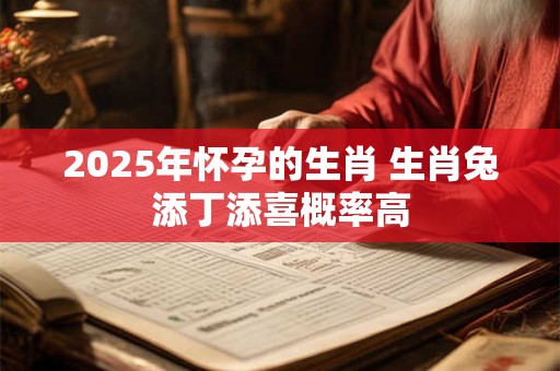 2025年怀孕的生肖 生肖兔添丁添喜概率高