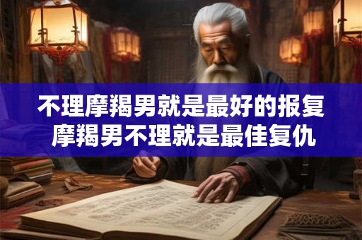 不理摩羯男就是最好的报复 摩羯男不理就是最佳复仇
