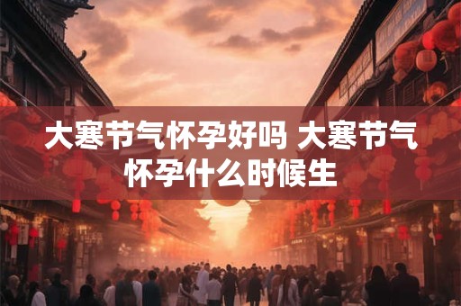 大寒节气怀孕好吗 大寒节气怀孕什么时候生