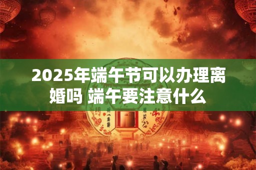 2025年端午节可以办理离婚吗 端午要注意什么