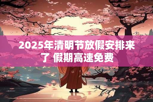 2025年清明节放假安排来了 假期高速免费