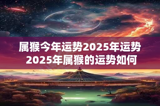 属猴今年运势2025年运势 2025年属猴的运势如何