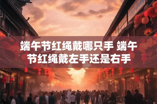 端午节红绳戴哪只手 端午节红绳戴左手还是右手