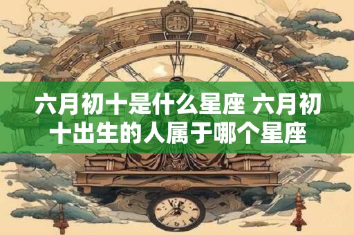 六月初十是什么星座 六月初十出生的人属于哪个星座