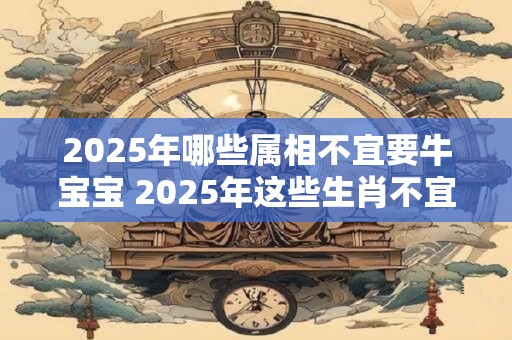 2025年哪些属相不宜要牛宝宝 2025年这些生肖不宜生子