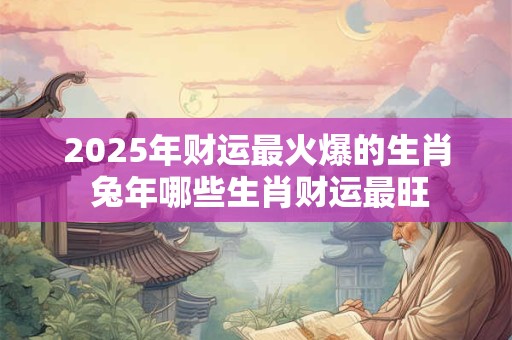 2025年财运最火爆的生肖 兔年哪些生肖财运最旺