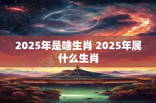 2025年是啥生肖 2025年属什么生肖