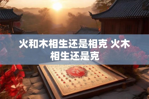 火和木相生还是相克 火木相生还是克
